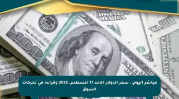 مباشر اليوم.. سعر الدولار الأحد 17 أغسطس 2025 وقراءة في تحركات السوق